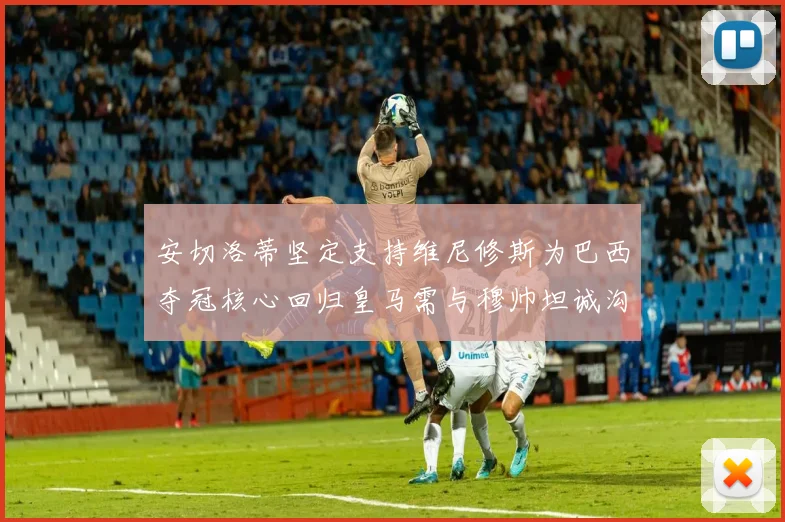 安切洛蒂坚定支持维尼修斯为巴西夺冠核心回归皇马需与穆帅坦诚沟通
