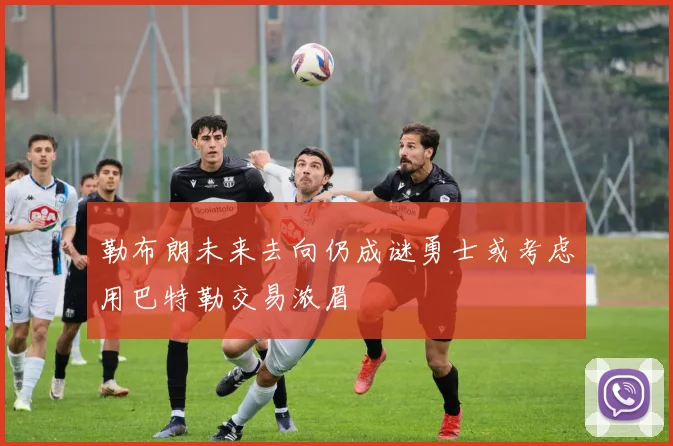 勒布朗未来去向仍成谜勇士或考虑用巴特勒交易浓眉