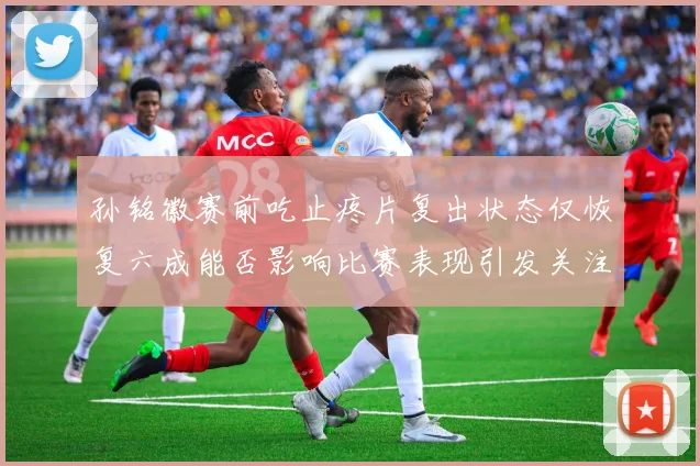 孙铭徽赛前吃止疼片复出状态仅恢复六成能否影响比赛表现引发关注
