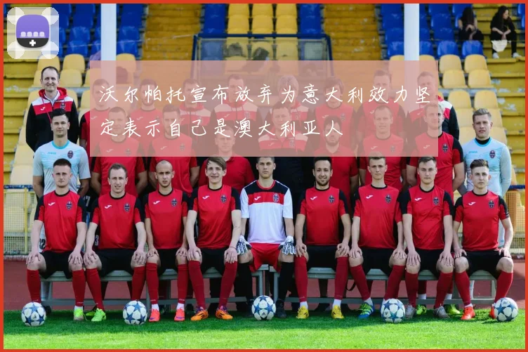 沃尔帕托宣布放弃为意大利效力坚定表示自己是澳大利亚人
