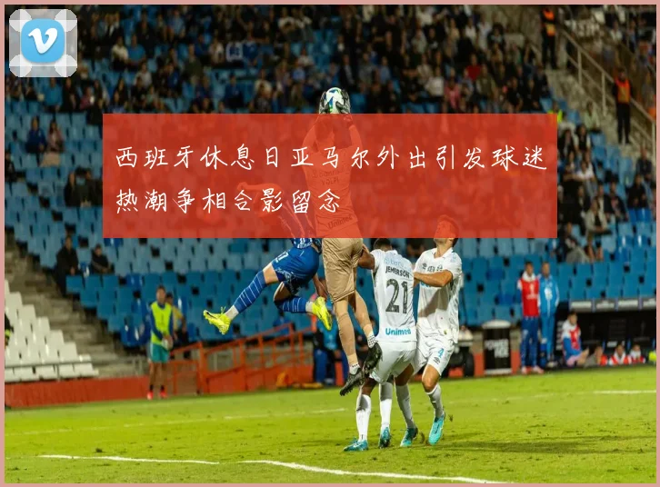 西班牙休息日亚马尔外出引发球迷热潮争相合影留念
