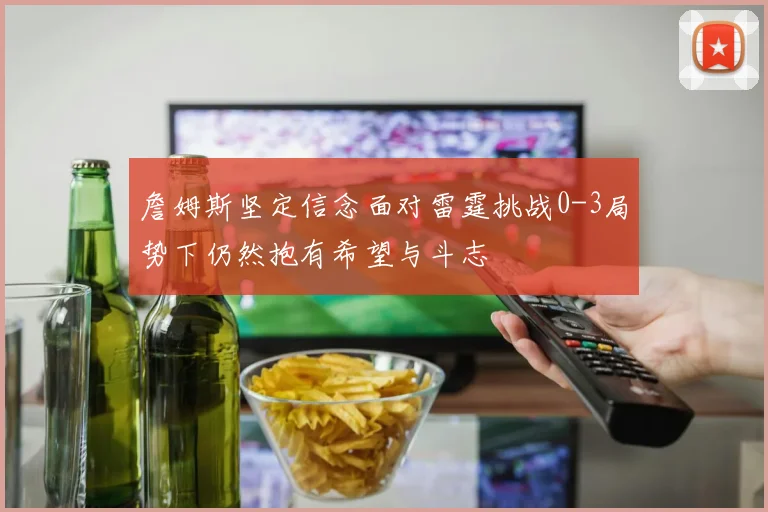 詹姆斯坚定信念面对雷霆挑战0-3局势下仍然抱有希望与斗志