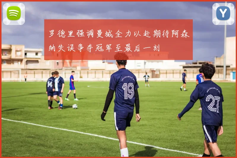 罗德里强调曼城全力以赴期待阿森纳失误争夺冠军至最后一刻