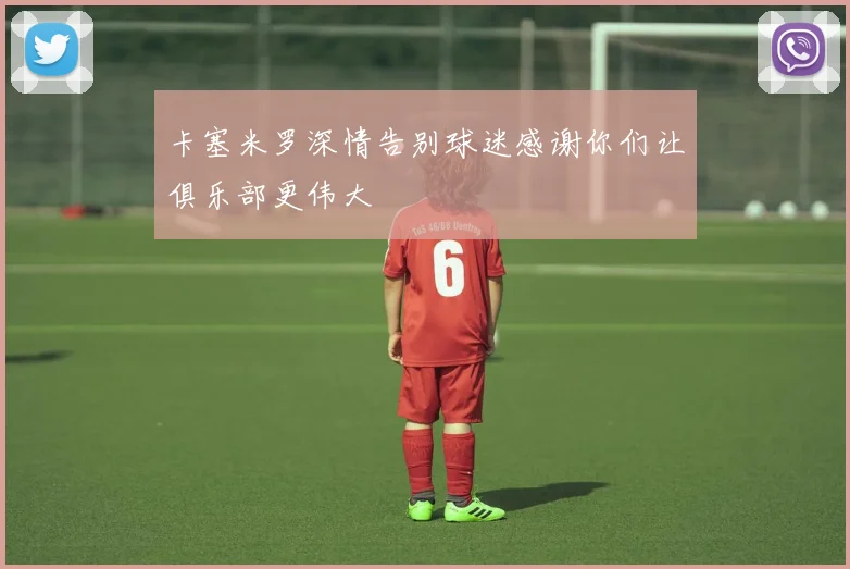 卡塞米罗深情告别球迷感谢你们让俱乐部更伟大