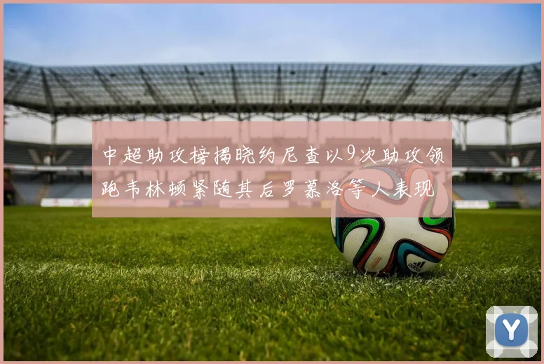 中超助攻榜揭晓约尼查以9次助攻领跑韦林顿紧随其后罗慕洛等人表现不俗