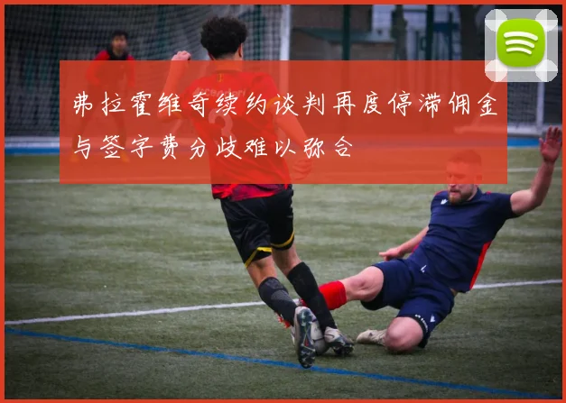 弗拉霍维奇续约谈判再度停滞佣金与签字费分歧难以弥合