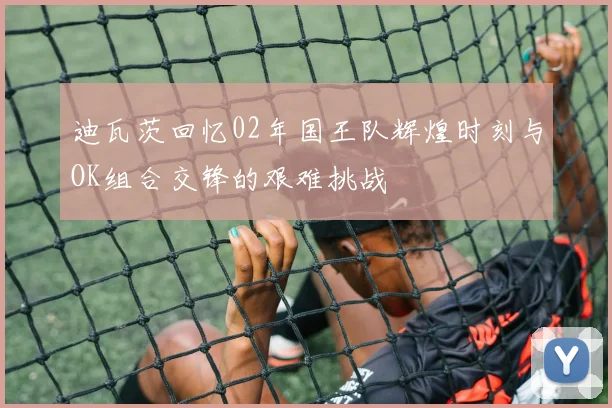 迪瓦茨回忆02年国王队辉煌时刻与OK组合交锋的艰难挑战