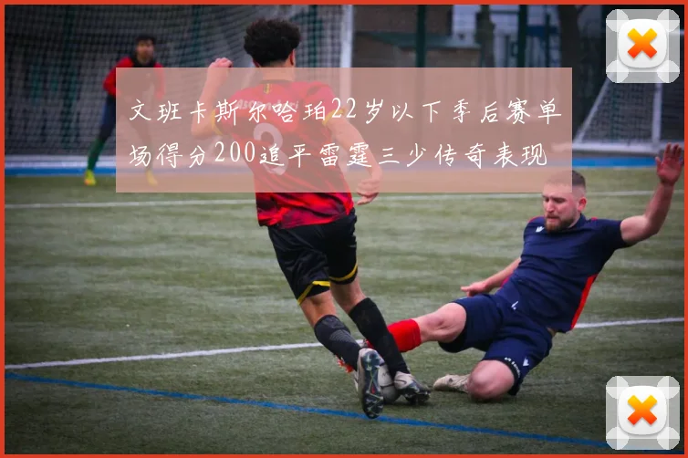 文班卡斯尔哈珀22岁以下季后赛单场得分200追平雷霆三少传奇表现