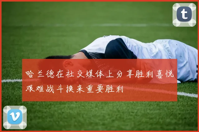哈兰德在社交媒体上分享胜利喜悦艰难战斗换来重要胜利