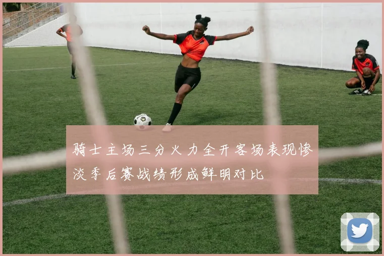 骑士主场三分火力全开客场表现惨淡季后赛战绩形成鲜明对比