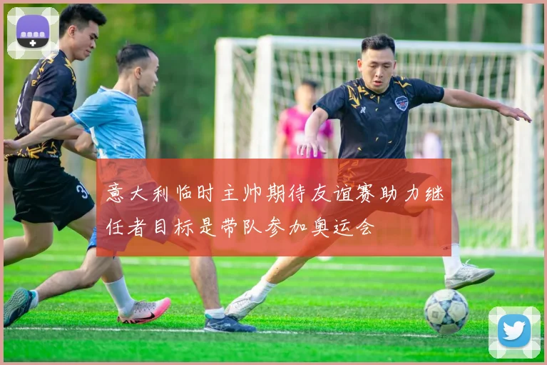 意大利临时主帅期待友谊赛助力继任者目标是带队参加奥运会