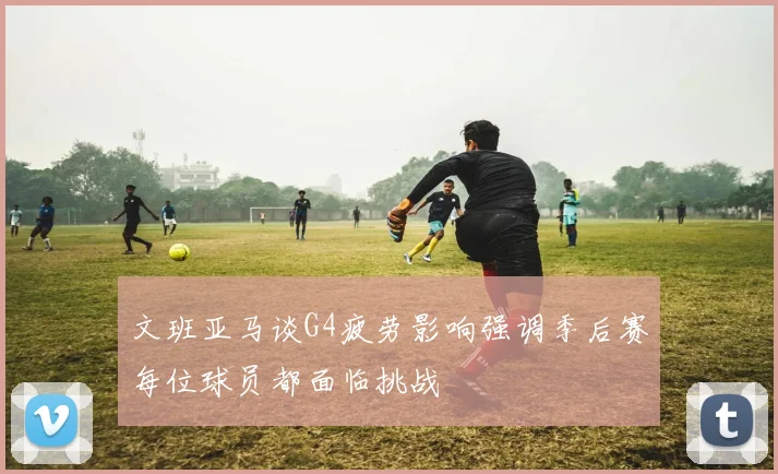 文班亚马谈G4疲劳影响强调季后赛每位球员都面临挑战