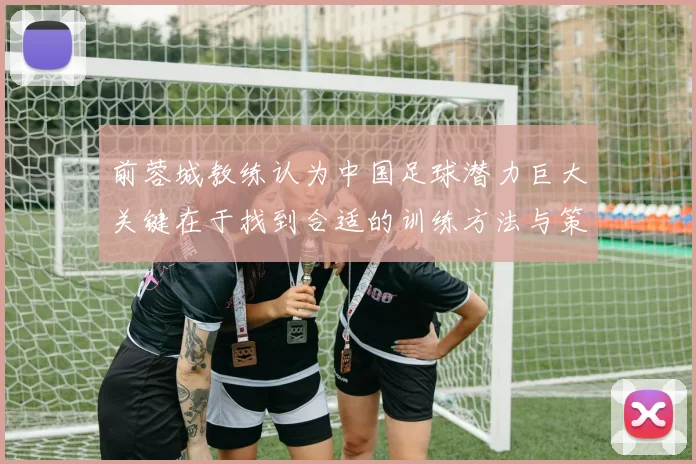 前蓉城教练认为中国足球潜力巨大关键在于找到合适的训练方法与策略