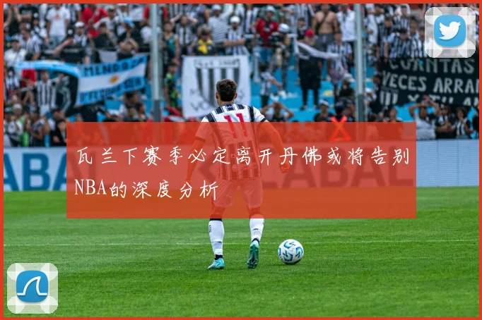 瓦兰下赛季必定离开丹佛或将告别NBA的深度分析