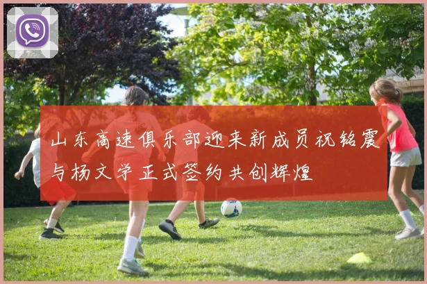 山东高速俱乐部迎来新成员祝铭震与杨文学正式签约共创辉煌