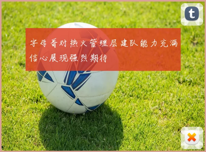 字母哥对热火管理层建队能力充满信心展现强烈期待